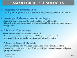 Integrated Communications
Data acquisition, protection, and control, through intelligent electronic devices.
 Sensing and Measurement technologies
Acquiring data to evaluate the health and integrity of the grid.
It include automatic meter reading, elimination of billing estimates, and prevent
energy theft.
 Advanced Components
Determine the electrical behaviour of the grid.
Based on research and development (R&D) gains in power electronics,
superconductivity, materials, chemistry, and microelectronics.
 Advanced Control Methods
Analyse, diagnose, and predict grid conditions autonomously and take
appropriate corrective actions to eliminate, mitigate, prevent outages and power
quality disturbances.
SMART GRID TECHNOLOGIES
14
Abhishek Anand
Smart grid
 