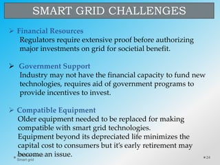 SMART GRID CHALLENGES
 Financial Resources
Regulators require extensive proof before authorizing
major investments on grid for societial benefit.
 Government Support
Industry may not have the financial capacity to fund new
technologies, requires aid of government programs to
provide incentives to invest.
 Compatible Equipment
Older equipment needed to be replaced for making
compatible with smart grid technologies.
Equipment beyond its depreciated life minimizes the
capital cost to consumers but it’s early retirement may
become an issue. 24
Abhishek Anand
Smart grid
 
