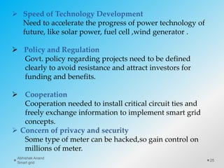  Speed of Technology Development
Need to accelerate the progress of power technology of
future, like solar power, fuel cell ,wind generator .
 Policy and Regulation
Govt. policy regarding projects need to be defined
clearly to avoid resistance and attract investors for
funding and benefits.
 Cooperation
Cooperation needed to install critical circuit ties and
freely exchange information to implement smart grid
concepts.
 Concern of privacy and security
Some type of meter can be hacked,so gain control on
millions of meter.
25
Abhishek Anand
Smart grid
 