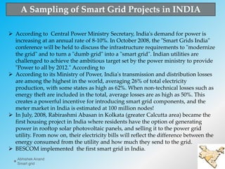  According to Central Power Ministry Secretary, India's demand for power is
increasing at an annual rate of 8-10%. In October 2008, the "Smart Grids India"
conference will be held to discuss the infrastructure requirements to "modernize
the grid" and to turn a "dumb grid" into a "smart grid". Indian utilities are
challenged to achieve the ambitious target set by the power ministry to provide
"Power to all by 2012." According to
 According to its Ministry of Power, India's transmission and distribution losses
are among the highest in the world, averaging 26% of total electricity
production, with some states as high as 62%. When non-technical losses such as
energy theft are included in the total, average losses are as high as 50%. This
creates a powerful incentive for introducing smart grid components, and the
meter market in India is estimated at 100 million nodes!
 In July, 2008, Rabirashmi Abasan in Kolkata (greater Calcutta area) became the
first housing project in India where residents have the option of generating
power in rooftop solar photovoltaic panels, and selling it to the power grid
utility. From now on, their electricity bills will reflect the difference between the
energy consumed from the utility and how much they send to the grid.
 BESCOM implemented the first smart grid in India.
A Sampling of Smart Grid Projects in INDIA
27
Abhishek Anand
Smart grid
 