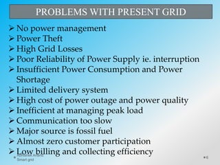 PROBLEMS WITH PRESENT GRID
 No power management
 Power Theft
 High Grid Losses
 Poor Reliability of Power Supply ie. interruption
 Insufficient Power Consumption and Power
Shortage
 Limited delivery system
 High cost of power outage and power quality
 Inefficient at managing peak load
 Communication too slow
 Major source is fossil fuel
 Almost zero customer participation
 Low billing and collecting efficiency
6
Abhishek Anand
Smart grid
 