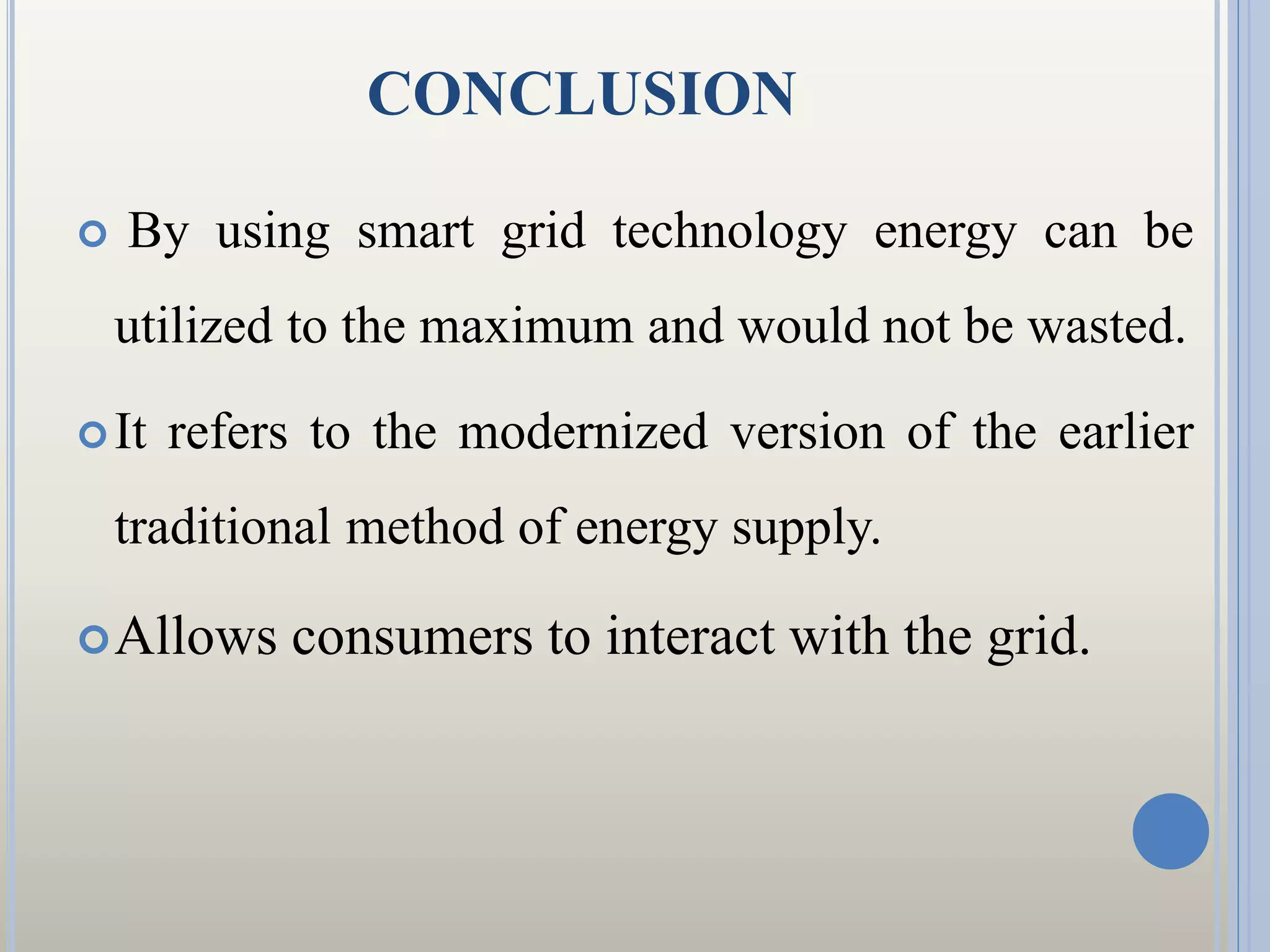 CONCLUSION
 By using smart grid technology energy can be
utilized to the maximum and would not be wasted.
It refers to the modernized version of the earlier
traditional method of energy supply.
Allows consumers to interact with the grid.
 