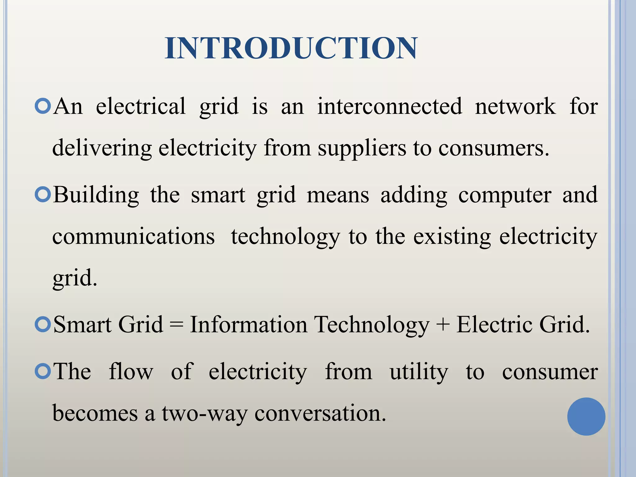 INTRODUCTION
An electrical grid is an interconnected network for
delivering electricity from suppliers to consumers.
Building the smart grid means adding computer and
communications technology to the existing electricity
grid.
Smart Grid = Information Technology + Electric Grid.
The flow of electricity from utility to consumer
becomes a two-way conversation.
 