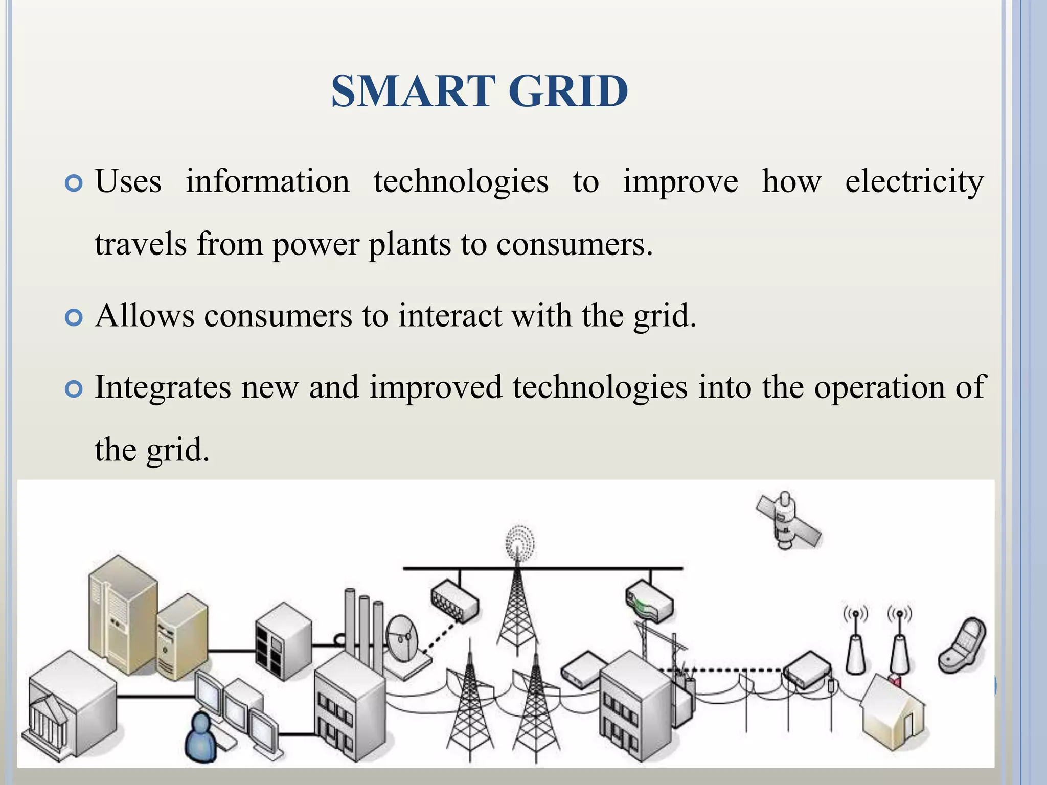 SMART GRID
 Uses information technologies to improve how electricity
travels from power plants to consumers.
 Allows consumers to interact with the grid.
 Integrates new and improved technologies into the operation of
the grid.
 