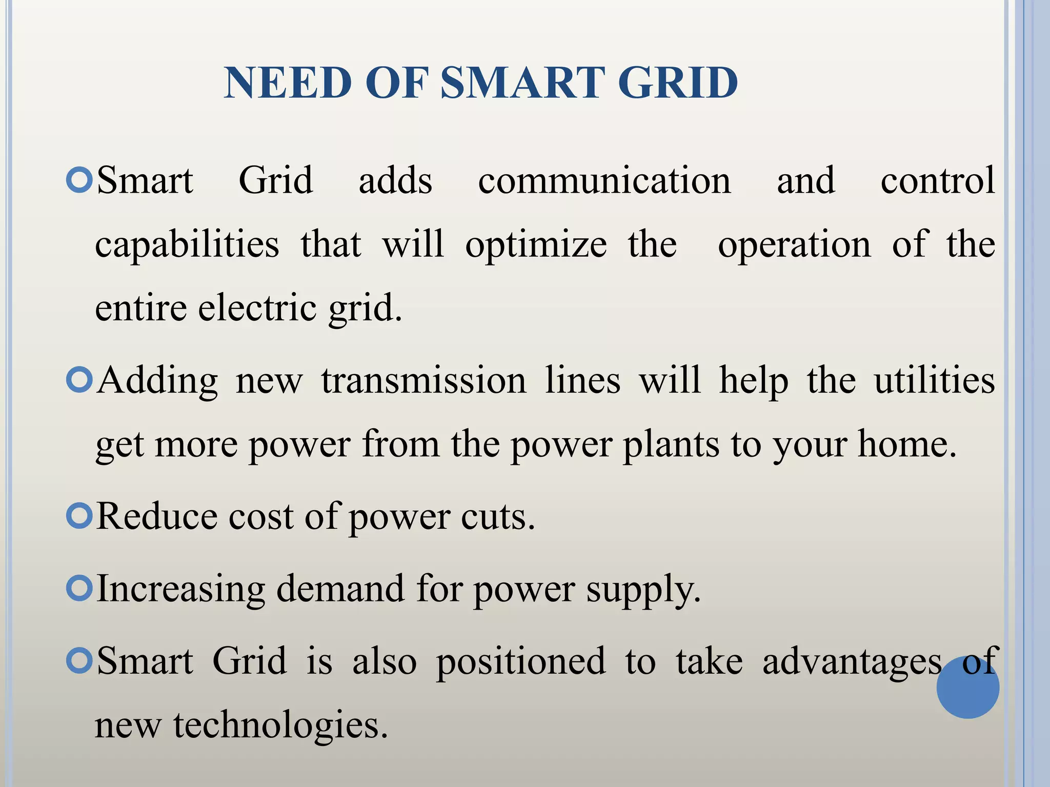 NEED OF SMART GRID
Smart Grid adds communication and control
capabilities that will optimize the operation of the
entire electric grid.
Adding new transmission lines will help the utilities
get more power from the power plants to your home.
Reduce cost of power cuts.
Increasing demand for power supply.
Smart Grid is also positioned to take advantages of
new technologies.
 