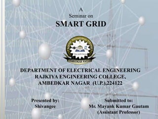 A
Seminar on
SMART GRID
Presented by:
Shivangee
Submitted to:
Mr. Mayank Kumar Gautam
(Assistant Professor)
DEPARTMENT OF ELECTRICAL ENGINEERING
RAJKIYA ENGINEERING COLLEGE,
AMBEDKAR NAGAR (U.P.),224122
 