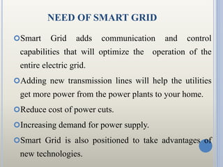 NEED OF SMART GRID
Smart Grid adds communication and control
capabilities that will optimize the operation of the
entire ...