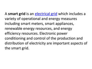 A smart grid is an electrical grid which includes a
variety of operational and energy measures
including smart meters, smart appliances,
renewable energy resources, and energy
efficiency resources. Electronic power
conditioning and control of the production and
distribution of electricity are important aspects of
the smart grid.
 