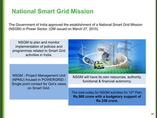 The Government of India approved the establishment of a National Smart Grid Mission
(NSGM) in Power Sector. (OM issued on March 27, 2015)
NSGM to plan and monitor
implementation of policies and
programmes related to Smart Grid
activities in India.
NSGM - Project Management Unit
(NPMU) housed in POWERGRID -
Single point contact for GoI’s views
on Smart Grid.
NSGM will have its own resources, authority,
functional & financial autonomy.
The total outlay for NSGM activities for 12th Plan:
Rs.980 crore with a budgetary support of
Rs.338 crore.
National Smart Grid Mission
29
 