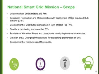 • Deployment of Smart Meters and AMI.
• Substation Renovation and Modernization with deployment of Gas Insulated Sub-
stations (GIS).
• Development of Distributed Generation in form of Roof Top PVs.
• Real-time monitoring and control of DTs.
• Provision of Harmonic Filters and other power quality improvement measures.
• Creation of EV Charging Infrastructure for supporting proliferation of EVs.
• Development of medium-sized Micro-grids.
National Smart Grid Mission – Scope
31
 
