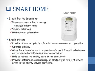  SMART HOME
• Smart homes depend on
Smart meters and home energy
management systems
Smart appliances
Home power generation
• Smart meters
Provides the smart grid interface between consumer and provider
Operate digitally
Allow for automated and complex transfers of information between
consumer-end and the energy service provider
Help to reduce the energy costs of the consumers
Provides information about usage of electricity in different service
areas to the energy service providers.
Smart meter
 