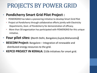 PROJECTS BY POWER GRID
• Pondicherry Smart Grid Pilot Project :
• POWERGRID has taken a pioneering initiative to develop Smart Grid Pilot
• Project at Pondicherry through collaborative efforts jointly with Electricity
Departments, Govt. of Pondicherry for demonstration of efficacy.
• More than 50 organization has participated with POWERGRID for this unique
initiative.
• Four pilot sites: (North Delhi, Bangalore,Gujrat,Maharastra)
• BESCOM Project: Bangalore – Integration of renewable and
distributed energy resources to the grid.
• KEPCO PROJECT IN KERALA: $10b initiatives for smart grid.
 