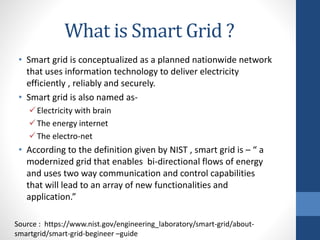 What is Smart Grid ?
• Smart grid is conceptualized as a planned nationwide network
that uses information technology to deliver electricity
efficiently , reliably and securely.
• Smart grid is also named as-
Electricity with brain
The energy internet
The electro-net
• According to the definition given by NIST , smart grid is – “ a
modernized grid that enables bi-directional flows of energy
and uses two way communication and control capabilities
that will lead to an array of new functionalities and
application.”
Source : https://www.nist.gov/engineering_laboratory/smart-grid/about-
smartgrid/smart-grid-begineer –guide
 