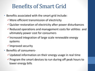 Benefits of Smart Grid
• Benefits associated with the smart grid include:
More efficient transmission of electricity
Quicker restoration of electricity after power disturbances
Reduced operations and management costs for utilities and
ultimately power cost for consumers
Increased integration of large scale renewable energy
systems
Improved security
• Benefits of consumers-
Updated information on their energy usage in real time
Program the smart devices to run during off peak hours to
lower energy bills
 