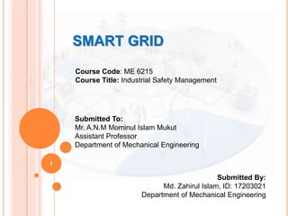 SMART GRID
1
Course Code: ME 6215
Course Title: Industrial Safety Management
Submitted To:
Mr. A.N.M Mominul Islam Mukut
Assistant Professor
Department of Mechanical Engineering
Submitted By:
Md. Zahirul Islam, ID: 17203021
Department of Mechanical Engineering
 
