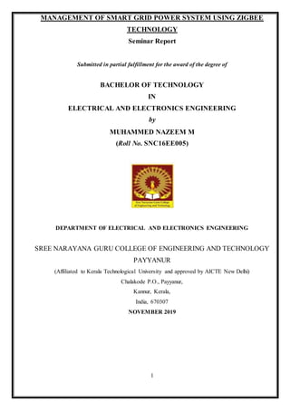 1
MANAGEMENT OF SMART GRID POWER SYSTEM USING ZIGBEE
TECHNOLOGY
Seminar Report
Submitted in partial fulfillment for the award of the degree of
BACHELOR OF TECHNOLOGY
IN
ELECTRICAL AND ELECTRONICS ENGINEERING
by
MUHAMMED NAZEEM M
(Roll No. SNC16EE005)
DEPARTMENT OF ELECTRICAL AND ELECTRONICS ENGINEERING
SREE NARAYANA GURU COLLEGE OF ENGINEERING AND TECHNOLOGY
PAYYANUR
(Affiliated to Kerala Technological University and approved by AICTE New Delhi)
Chalakode P.O., Payyanur,
Kannur, Kerala,
India, 670307
NOVEMBER 2019
 