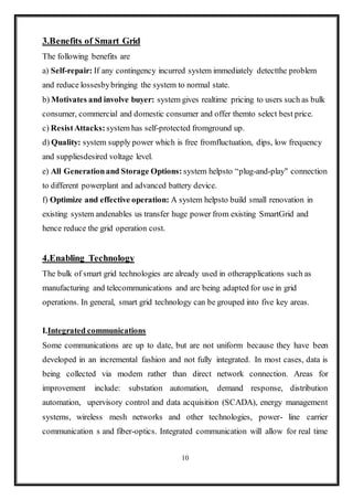 10
3.Benefits of Smart Grid
The following benefits are
a) Self-repair: If any contingency incurred system immediately detectthe problem
and reduce lossesbybringing the system to normal state.
b) Motivates and involve buyer: system gives realtime pricing to users such as bulk
consumer, commercial and domestic consumer and offer themto select best price.
c) ResistAttacks: system has self-protected fromground up.
d) Quality: system supply power which is free fromfluctuation, dips, low frequency
and suppliesdesired voltage level.
e) All Generationand Storage Options: system helpsto “plug-and-play" connection
to different powerplant and advanced battery device.
f) Optimize and effective operation: A system helpsto build small renovation in
existing system andenables us transfer huge power from existing SmartGrid and
hence reduce the grid operation cost.
4.Enabling Technology
The bulk of smart grid technologies are already used in otherapplications such as
manufacturing and telecommunications and are being adapted for use in grid
operations. In general, smart grid technology can be grouped into five key areas.
I.Integrated communications
Some communications are up to date, but are not uniform because they have been
developed in an incremental fashion and not fully integrated. In most cases, data is
being collected via modem rather than direct network connection. Areas for
improvement include: substation automation, demand response, distribution
automation, upervisory control and data acquisition (SCADA), energy management
systems, wireless mesh networks and other technologies, power- line carrier
communication s and fiber-optics. Integrated communication will allow for real time
 
