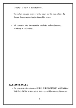 21
 Some type of meters in it can be hacked.
 The hackers may gain control over the meters and this may enhance the
demand for power or reduce the demand for power.
 It is expensive when it comes to the installation and requires many
technological components.
12. FUTURE SCOPE
1. Our honorable prime minister of INDIA SHRI NARENDRA MODI initiated
‘DIGITAL INDIA ‘scheme where some cities will be converted into smart
 