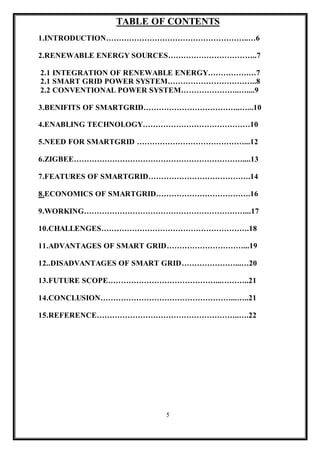 5
TABLE OF CONTENTS
1.INTRODUCTION………………………………………………..…6
2.RENEWABLE ENERGY SOURCES……………………………..7
2.1 INTEGRATION OF RENEWABLE ENERGY…………….…7
2.1 SMART GRID POWER SYSTEM……………………………..8
2.2 CONVENTIONAL POWER SYSTEM…………………..…....9
3.BENIFITS OF SMARTGRID………………………………..…...10
4.ENABLING TECHNOLOGY……………………………………10
5.NEED FOR SMARTGRID ……………………………………...12
6.ZIGBEE…………………………………………………………....13
7.FEATURES OF SMARTGRID………………………………….14
8.ECONOMICS OF SMARTGRID……………………………….16
9.WORKING………………………………………………………...17
10.CHALLENGES………………………………………………….18
11.ADVANTAGES OF SMART GRID…………………………...19
12..DISADVANTAGES OF SMART GRID…………………...…20
13.FUTURE SCOPE……………………………………...………..21
14.CONCLUSION……………………………………………...…..21
15.REFERENCE………………………………………………..….22
 