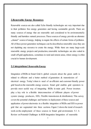 7
2.Renewable Energy Resources
Renewable sources are also called Echo friendly technologies are very important due
to their pollution free energy generation and having sustainable growth. There are
many sources of energy that are renewable and considered to be environmentally
friendly and harmless natural processes. These sources of energy provide an alternate
„cleaner‟ source of energy, helping to negate the effects of certain forms of pollution.
All of these power generation techniques can be described as renewable since they are
not depleting any resource to create the energy. While there are many large-scale
renewable energy projects and production, renewable technologies are also suited to
small off-grid applications, sometimes in rural and remote areas, where energy is often
crucial in human development.
2.1 integrationof Renewable Energy
Integration of RERs in Smart Grid A global concern about the green earth is
related to efficient and a better method of generation & transmission of
electrical energy. Today’s there is need of an efficient and customer friendly power
grid based on the renewable energy sources. Smart grid enables grid operators to
provide most useful way of integrating RERs in main grid. Power inverters
play a key role in a flexible interconnection of different players of power
system (energy producers, EES, Flexible transmission & distribution). This survey
covers the potential challenges and barriers in deployment of these sources and
application of power electronics in a flexible integration of RERs and EES to power
grid that are segmented into three sections. Figure 2 shows the trend of research
work on the employment of these sources in Smart grid environment. 5.1 A
Review on Potential Challenges in RER Integration Integration of renewable
 