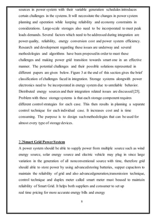 8
sources in power system with their variable generation schedules introduces
certain challenges in the systems. It will necessitate the changes in power system
planning and operation while keeping reliability and economy constraints in
considerations. Large-scale storages also need to be incorporated to meet peak
loads demands. Several factors which need to be addressed during integration are
power quality, reliability, energy conversion cost and power system efficiency.
Research and development regarding these issues are underway and several
methodologies and algorithms have been proposedin order to meet these
challenges and making power grid transition towards smart one in an effective
manner. The potential challenges and their possible solutions represented in
different papers are given below. Figure 3 at the end of this section gives the brief
classification of challenges faced in integration. Storage systems alongwith power
electronics need to be incorporated in energy system due to unreliable behavior.
Distributed energy sources and their integration related issues are discussed [25].
Problem with these storage systems is that each storage component requires
different control strategies for each case. This then results in planning a separate
control technique for each individual case. It increases cost and is time
consuming. The purpose is to design suchmethodologies that can be used for
almost every type of storage devices.
2.2Smart Grid PowerSystem
A power system should be able to supply power from multiple source such as wind
energy source, solar energy source and electric vehicle may plug in since large
variation in the generation of all nonconventional source with time, therefore grid
should able to store power by using advancedstoring batteries, supper capacitors to
maintain the reliability of grid and also advancedgeneration,transmission technique,
control technique and duplex meter called smart meter must beused to maintain
reliability of Smart Grid. It helps both suppliers and consumer to set up
real time pricing for more accurate energy bills and energy
 