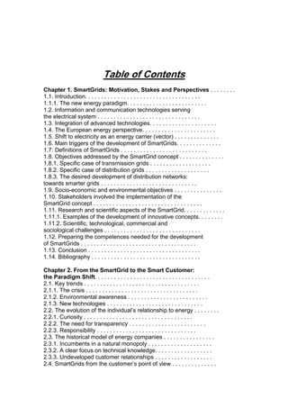 Table of Contents
Chapter 1. SmartGrids: Motivation, Stakes and Perspectives . . . . . . . .
1.1. Introduction. . . . . . . . . . . . . . . . . . . . . . . . . . . . . . . . . . . .
1.1.1. The new energy paradigm. . . . . . . . . . . . . . . . . . . . . . . . .
1.2. Information and communication technologies serving
the electrical system . . . . . . . . . . . . . . . . . . . . . . . . . . . . . . . .
1.3. Integration of advanced technologies. . . . . . . . . . . . . . . . . . . . .
1.4. The European energy perspective. . . . . . . . . . . . . . . . . . . . . . .
1.5. Shift to electricity as an energy carrier (vector) . . . . . . . . . . . . . .
1.6. Main triggers of the development of SmartGrids. . . . . . . . . . . . . .
1.7. Definitions of SmartGrids . . . . . . . . . . . . . . . . . . . . . . . . . . .
1.8. Objectives addressed by the SmartGrid concept . . . . . . . . . . . . . .
1.8.1. Specific case of transmission grids . . . . . . . . . . . . . . . . . . .
1.8.2. Specific case of distribution grids . . . . . . . . . . . . . . . . . . . .
1.8.3. The desired development of distribution networks:
towards smarter grids . . . . . . . . . . . . . . . . . . . . . . . . . . . . . .
1.9. Socio-economic and environmental objectives . . . . . . . . . . . . . . .
1.10. Stakeholders involved the implementation of the
SmartGrid concept . . . . . . . . . . . . . . . . . . . . . . . . . . . . . . . . . .
1.11. Research and scientific aspects of the SmartGrid. . . . . . . . . . . . .
1.11.1. Examples of the development of innovative concepts. . . . . . . .
1.11.2. Scientific, technological, commercial and
sociological challenges . . . . . . . . . . . . . . . . . . . . . . . . . . . . . .
1.12. Preparing the competences needed for the development
of SmartGrids . . . . . . . . . . . . . . . . . . . . . . . . . . . . . . . . . . . .
1.13. Conclusion . . . . . . . . . . . . . . . . . . . . . . . . . . . . . . . . . . .
1.14. Bibliography . . . . . . . . . . . . . . . . . . . . . . . . . . . . . . . . . .
Chapter 2. From the SmartGrid to the Smart Customer:
the Paradigm Shift. . . . . . . . . . . . . . . . . . . . . . . . . . . . . . . . . . . .
2.1. Key trends . . . . . . . . . . . . . . . . . . . . . . . . . . . . . . . . . . . .
2.1.1. The crisis . . . . . . . . . . . . . . . . . . . . . . . . . . . . . . . . . . .
2.1.2. Environmental awareness . . . . . . . . . . . . . . . . . . . . . . . . .
2.1.3. New technologies . . . . . . . . . . . . . . . . . . . . . . . . . . . . . .
2.2. The evolution of the individual’s relationship to energy . . . . . . . .
2.2.1. Curiosity . . . . . . . . . . . . . . . . . . . . . . . . . . . . . . . . . .
2.2.2. The need for transparency . . . . . . . . . . . . . . . . . . . . . . . .
2.2.3. Responsibility . . . . . . . . . . . . . . . . . . . . . . . . . . . . . . .
2.3. The historical model of energy companies . . . . . . . . . . . . . . . .
2.3.1. Incumbents in a natural monopoly . . . . . . . . . . . . . . . . . . . .
2.3.2. A clear focus on technical knowledge. . . . . . . . . . . . . . . . . .
2.3.3. Undeveloped customer relationships . . . . . . . . . . . . . . . . . .
2.4. SmartGrids from the customer’s point of view . . . . . . . . . . . . . .
 