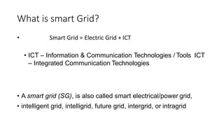 What is smart Grid?
• Smart Grid = Electric Grid + ICT
• ICT – Information & Communication Technologies / Tools ICT
– Integrated Communication Technologies
• A smart grid (SG), is also called smart electrical/power grid,
• intelligent grid, intelligrid, future grid, intergrid, or intragrid
 