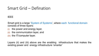 Smart Grid – Defination
IEEE
Smart grid is a large ‘System of Systems’, where each functional domain
consists of three layers:
(i) the power and energy layer,
(ii) the communication layer, and
(iii) the IT/computer layer.
Layers (ii) and (iii) above are the enabling infrastructure that makes the
existing power and energy infrastructure ‘smarter’
 