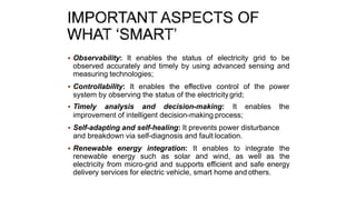  Observability: It enables the status of electricity grid to be
observed accurately and timely by using advanced sensing and
measuring technologies;
 Controllability: It enables the effective control of the power
system by observing the status of the electricitygrid;
 Timely analysis and decision-making: It enables the
improvement of intelligent decision-making process;
 Self-adapting and self-healing: It prevents power disturbance
and breakdown via self-diagnosis and fault location.
 Renewable energy integration: It enables to integrate the
renewable energy such as solar and wind, as well as the
electricity from micro-grid and supports efficient and safe energy
delivery services for electric vehicle, smart home and others.
 