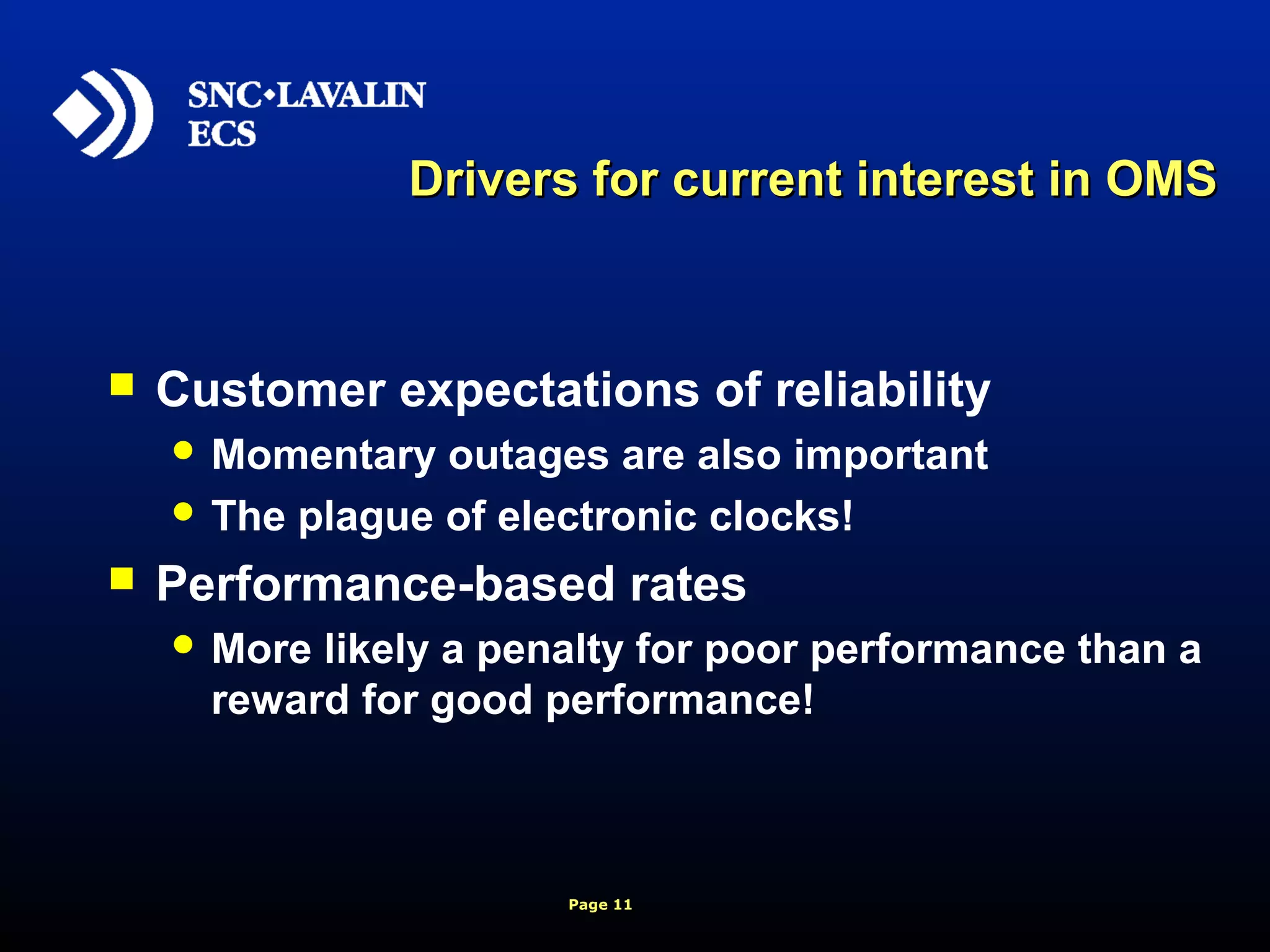 Page 11
Drivers for current interest in OMSDrivers for current interest in OMS
 Customer expectations of reliability
 Momentary outages are also important
 The plague of electronic clocks!
 Performance-based rates
 More likely a penalty for poor performance than a
reward for good performance!
 