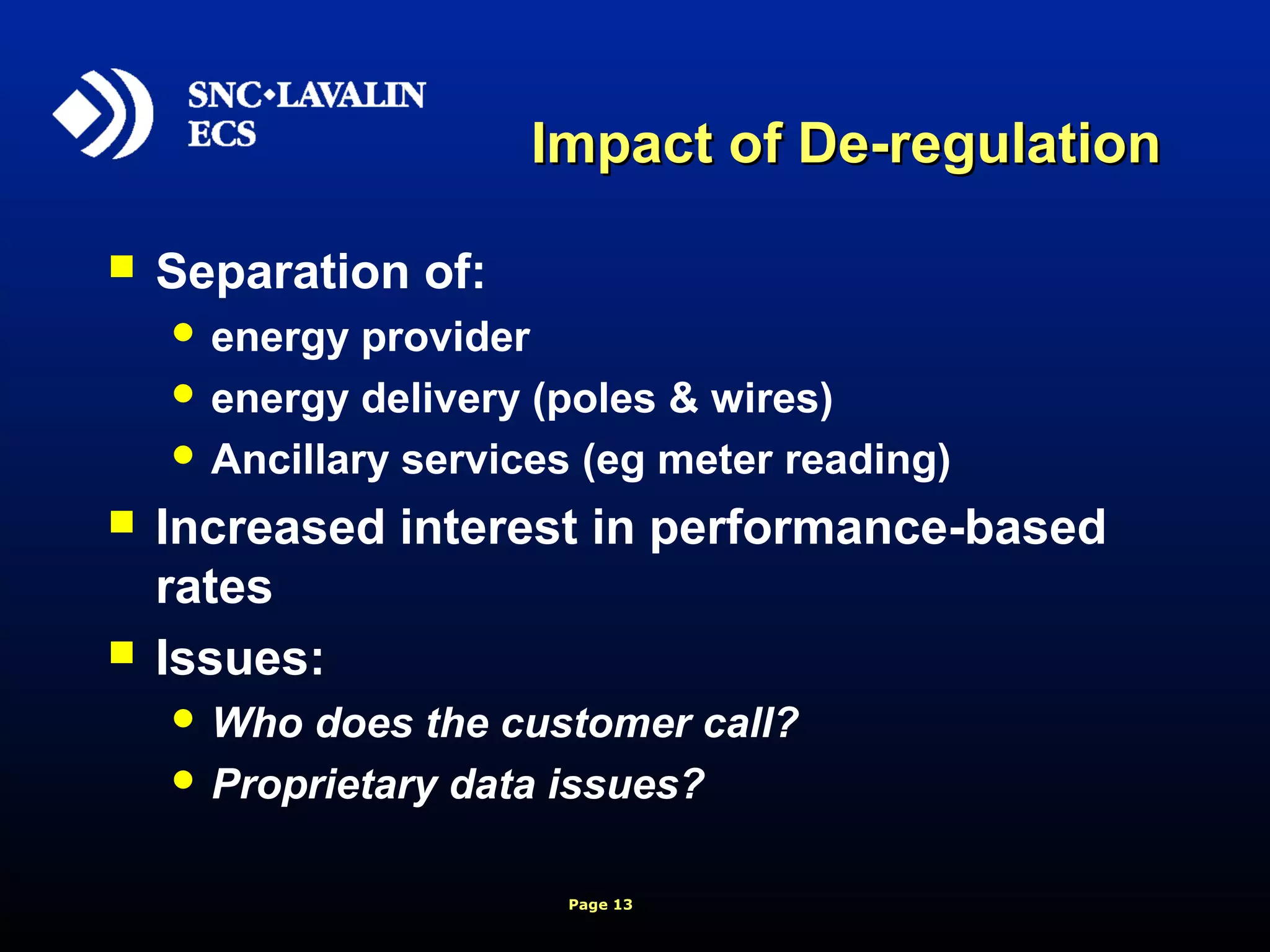 Page 13
Impact of De-regulationImpact of De-regulation
 Separation of:
 energy provider
 energy delivery (poles & wires)
 Ancillary services (eg meter reading)
 Increased interest in performance-based
rates
 Issues:
 Who does the customer call?
 Proprietary data issues?
 
