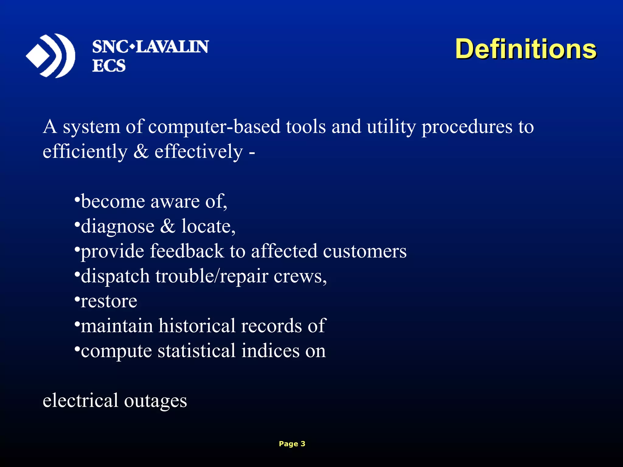 Page 3
A system of computer-based tools and utility procedures to
efficiently & effectively -
•become aware of,
•diagnose & locate,
•provide feedback to affected customers
•dispatch trouble/repair crews,
•restore
•maintain historical records of
•compute statistical indices on
electrical outages
DefinitionsDefinitions
 