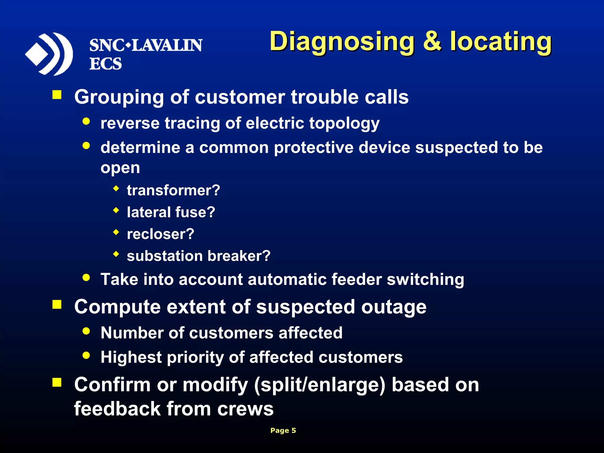 Page 5
Diagnosing & locatingDiagnosing & locating
 Grouping of customer trouble calls
 reverse tracing of electric topology
 determine a common protective device suspected to be
open
 transformer?
 lateral fuse?
 recloser?
 substation breaker?
 Take into account automatic feeder switching
 Compute extent of suspected outage
 Number of customers affected
 Highest priority of affected customers
 Confirm or modify (split/enlarge) based on
feedback from crews
 