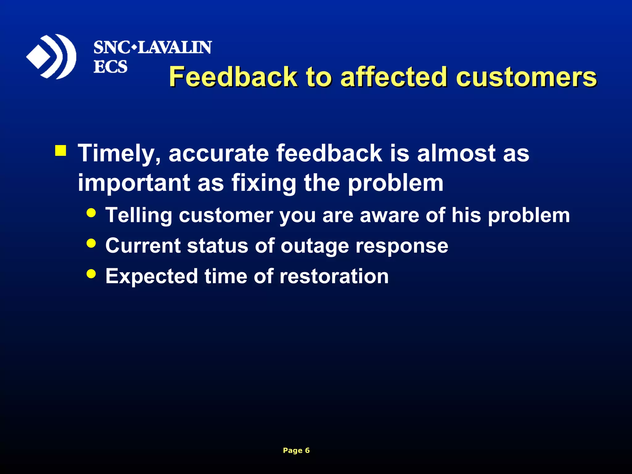 Page 6
Feedback to affected customersFeedback to affected customers
 Timely, accurate feedback is almost as
important as fixing the problem
 Telling customer you are aware of his problem
 Current status of outage response
 Expected time of restoration
 