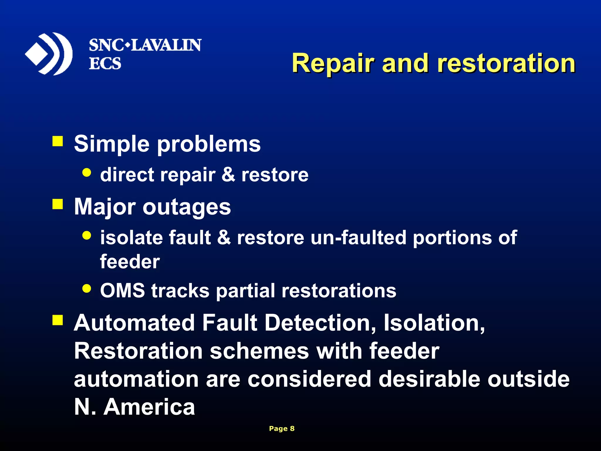 Page 8
Repair and restorationRepair and restoration
 Simple problems
 direct repair & restore
 Major outages
 isolate fault & restore un-faulted portions of
feeder
 OMS tracks partial restorations
 Automated Fault Detection, Isolation,
Restoration schemes with feeder
automation are considered desirable outside
N. America
 