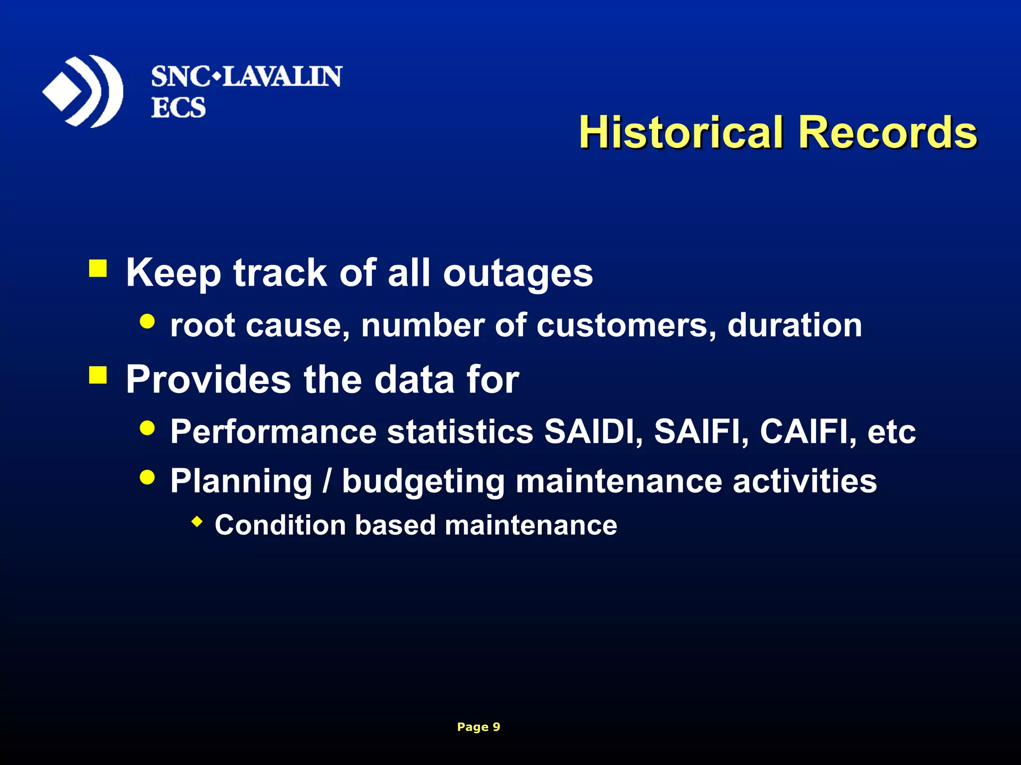 Page 9
Historical RecordsHistorical Records
 Keep track of all outages
 root cause, number of customers, duration
 Provides the data for
 Performance statistics SAIDI, SAIFI, CAIFI, etc
 Planning / budgeting maintenance activities
 Condition based maintenance
 