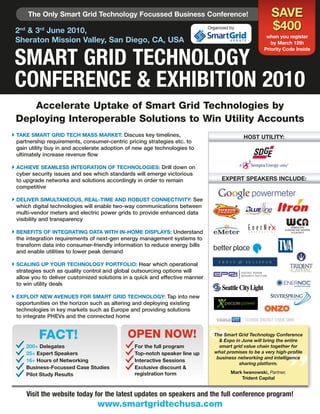 The Only Smart Grid Technology Focussed Business Conference!                                       SaVE
 2nd & 3rd June 2010,                                                         Organized by               $400
                                                                                                       when you register
 Sheraton Mission Valley, San Diego, Ca, uSa                                                             by March 12th



 SMART GRID TECHNOLOGY
                                                                                                      Priority Code Inside




 CONFERENCE & ExHIbITION 2010
    Accelerate Uptake of Smart Grid Technologies by
 Deploying Interoperable Solutions to Win Utility Accounts
 TakE SMaRT GRID TECH MaSS MaRkET: Discuss key timelines,                                   HOST uTIlITY:
  partnership requirements, consumer-centric pricing strategies etc. to
  gain utility buy in and accelerate adoption of new age technologies to
  ultimately increase revenue flow

 aCHIEVE SEaMlESS INTEGRaTION OF TECHNOlOGIES: Drill down on
  cyber security issues and see which standards will emerge victorious
  to upgrade networks and solutions accordingly in order to remain                  ExPERT SPEakERS INCluDE:
  competitive

 DElIVER SIMulTaNEOuS, REal-TIME aND ROBuST CONNECTIVITY: See
  which digital technologies will enable two-way communications between
  multi-vendor meters and electric power grids to provide enhanced data
  visibility and transparency

 BENEFITS OF INTEGRaTING DaTa wITH IN-HOME DISPlaYS: Understand
  the integration requirements of next-gen energy management systems to
  transform data into consumer-friendly information to reduce energy bills
  and enable utilities to lower peak demand

 SCalING uP YOuR TECHNOlOGY PORTFOlIO: Hear which operational
  strategies such as quality control and global outsourcing options will
  allow you to deliver customized solutions in a quick and effective manner
  to win utility deals

 ExPlOIT NEw aVENuES FOR SMaRT GRID TECHNOlOGY: Tap into new
  opportunities on the horizon such as altering and deploying existing
  technologies in key markets such as Europe and providing solutions
  to integrate PHEVs and the connected home


          FACT!                              OPEN NOW!                          The Smart Grid Technology Conference
                                                                                  & Expo in June will bring the entire
     200+ Delegates                             For the full program              smart grid value chain together for
     25+ Expert Speakers                        Top-notch speaker line up       what promises to be a very high-profile
                                                                                 business networking and intelligence
     16+ Hours of Networking                    Interactive Sessions
                                                                                           sharing platform.
     Business-Focussed Case Studies             Exclusive discount &
     Pilot Study Results                        registration form                       Mark Iwanowski, Partner,
                                                                                            Trident Capital


     Visit the website today for the latest updates on speakers and the full conference program!
                                 www.smartgridtechusa.com
 