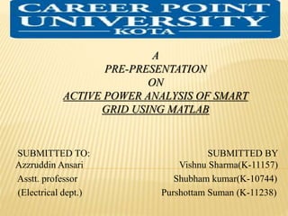 A
PRE-PRESENTATION
ON
ACTIVE POWER ANALYSIS OF SMART
GRID USING MATLAB
SUBMITTED TO: SUBMITTED BY
Azzruddin Ansari Vishnu Sharma(K-11157)
Asstt. professor Shubham kumar(K-10744)
(Electrical dept.) Purshottam Suman (K-11238)
 
