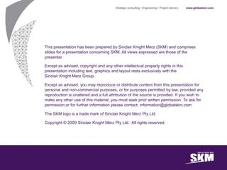 This presentation has been prepared by Sinclair Knight Merz (SKM) and comprises
slides for a presentation concerning SKM. All views expressed are those of the
presenter.

Except as advised, copyright and any other intellectual property rights in this
presentation including text, graphics and layout rests exclusively with the
Sinclair Knight Merz Group.

Except as advised, you may reproduce or distribute content from this presentation for
personal and non-commercial purposes, or for purposes permitted by law, provided any
reproduction is unaltered and a full attribution of the source is provided. If you wish to
make any other use of this material, you must seek prior written permission. To ask for
permission or for further information please contact: information@globalskm.com

The SKM logo is a trade mark of Sinclair Knight Merz Pty Ltd.

Copyright © 2009 Sinclair Knight Merz Pty Ltd. All rights reserved.
 