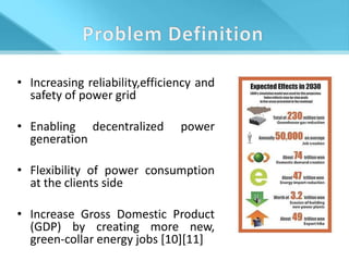• Increasing reliability,efficiency and
  safety of power grid

• Enabling decentralized        power
  generation

• Flexibility of power consumption
  at the clients side

• Increase Gross Domestic Product
  (GDP) by creating more new,
  green-collar energy jobs [10][11]
 