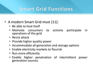 • A modern Smart Grid must [11]:
  • Be able to heal itself
  • Motivate consumers to actively participate in
    operations of the grid
  • Resist attack
  • Provide higher quality power
  • Accommodate all generation and storage options
  • Enable electricity markets to flourish
  • Run more efficiently
  • Enable higher penetration of intermittent power
    generation sources
 
