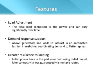 • Load Adjustment
   • The total load connected to the power grid can vary
     significantly over time.

• Demand response support
   • Allows generators and loads to interact in an automated
     fashion in real-time, coordinating demand to flatten spikes.

• Greater resillience to loading
   • Initial power lines in the grid were built using radial model,
     later connectivity was guaranteed via multiple routes
 