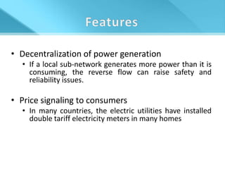 • Decentralization of power generation
  • If a local sub-network generates more power than it is
    consuming, the reverse flow can raise safety and
    reliability issues.

• Price signaling to consumers
  • In many countries, the electric utilities have installed
    double tariff electricity meters in many homes
 