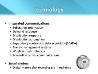 • Integrated communications
  •   Substation automation
  •   Demand response
  •   Distribution response
  •   Distribution automation
  •   Supervisory control and data acquisition(SCADA)
  •   Energy management systems
  •   Wireless mesh networks
  •   Power-line carrier communications

• Smart meters
  • Digital meters that record usage in real-time
 