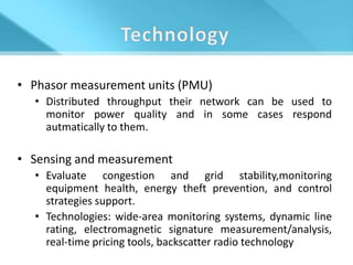 • Phasor measurement units (PMU)
  • Distributed throughput their network can be used to
    monitor power quality and in some cases respond
    autmatically to them.

• Sensing and measurement
  • Evaluate congestion and grid stability,monitoring
    equipment health, energy theft prevention, and control
    strategies support.
  • Technologies: wide-area monitoring systems, dynamic line
    rating, electromagnetic signature measurement/analysis,
    real-time pricing tools, backscatter radio technology
 