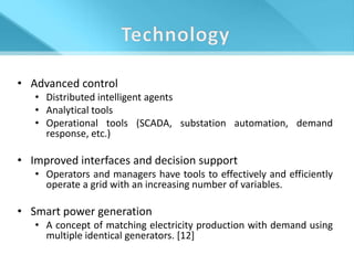 • Advanced control
   • Distributed intelligent agents
   • Analytical tools
   • Operational tools (SCADA, substation automation, demand
     response, etc.)

• Improved interfaces and decision support
   • Operators and managers have tools to effectively and efficiently
     operate a grid with an increasing number of variables.

• Smart power generation
   • A concept of matching electricity production with demand using
     multiple identical generators. [12]
 