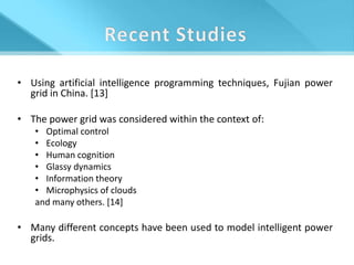 • Using artificial intelligence programming techniques, Fujian power
  grid in China. [13]

• The power grid was considered within the context of:
   • Optimal control
   • Ecology
   • Human cognition
   • Glassy dynamics
   • Information theory
   • Microphysics of clouds
   and many others. [14]

• Many different concepts have been used to model intelligent power
  grids.
 