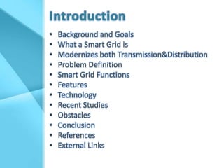 •   Background and Goals
•   What a Smart Grid is
•   Modernizes both Transmission&Distribution
•   Problem Definition
•   Smart Grid Functions
•   Features
•   Technology
•   Recent Studies
•   Obstacles
•   Conclusion
•   References
•   External Links
 