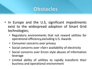 • In Europe and the U.S, significant impediments
  exist to the widespread adoption of Smart Grid
  technologies;
  • Regulatory environments that not reward utilities for
    operational efficiency,excluding U.S. Awards
  • Consumer concerns over privacy
  • Social concerns over «fair» availability of electricity
  • Social concerns over Enron style abuses of information
    leverage
  • Limited ability of utilities to rapidly transform their
    business and operational environment
 