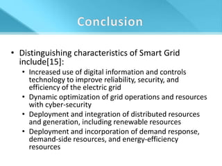 • Distinguishing characteristics of Smart Grid
  include[15]:
   • Increased use of digital information and controls
     technology to improve reliability, security, and
     efficiency of the electric grid
   • Dynamic optimization of grid operations and resources
     with cyber-security
   • Deployment and integration of distributed resources
     and generation, including renewable resources
   • Deployment and incorporation of demand response,
     demand-side resources, and energy-efficiency
     resources
 